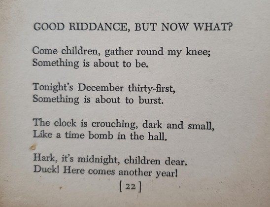 GOOD RIDDANCE, BUT NOW WHAT?

Come children, gather round my knee;
Something is about to be.

Tonight's December thirty-first,
Something is about to burst.

The clock is crouching, dark and small,
Like a time bomb in the hall.

Hark, it's midnight, children dear.
Duck! Here comes another year!